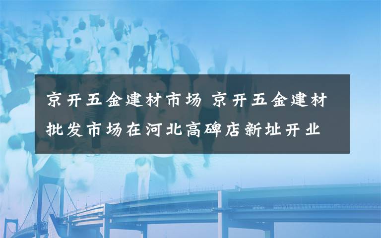 京開五金建材市場 京開五金建材批發(fā)市場在河北高碑店新址開業(yè)