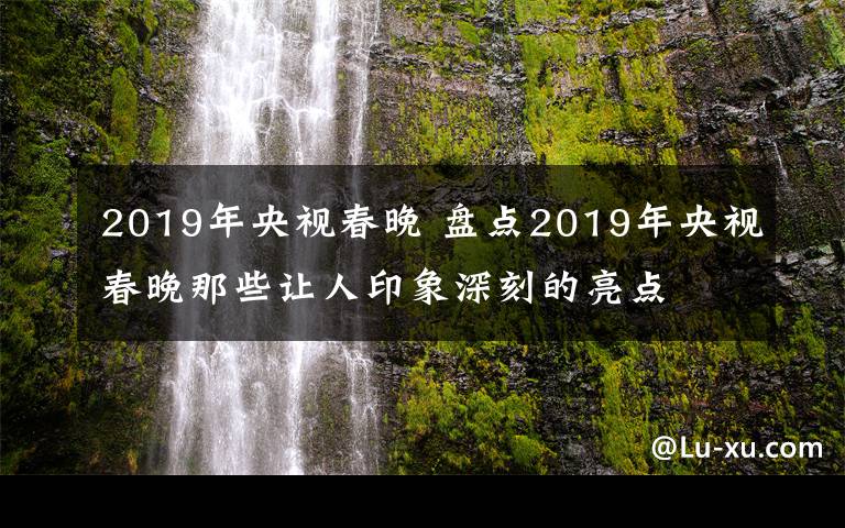 2019年央視春晚 盤點2019年央視春晚那些讓人印象深刻的亮點