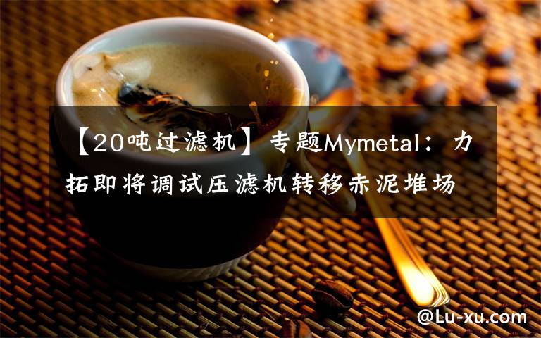 【20噸過(guò)濾機(jī)】專題Mymetal：力拓即將調(diào)試壓濾機(jī)轉(zhuǎn)移赤泥堆場(chǎng)