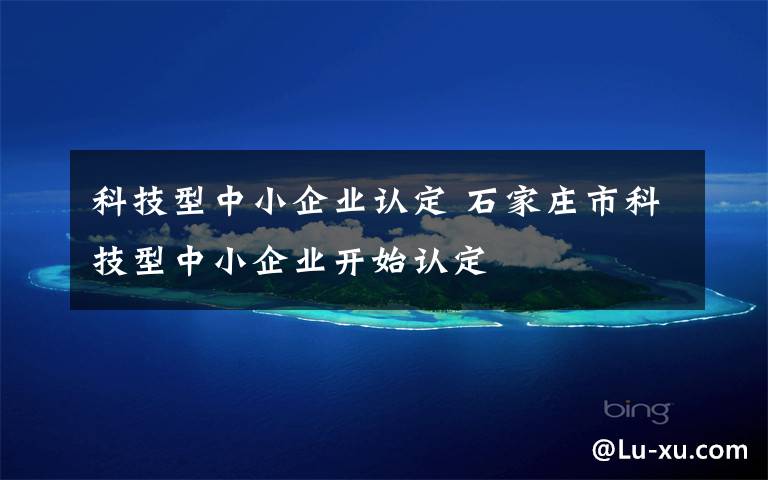 科技型中小企業(yè)認(rèn)定 石家莊市科技型中小企業(yè)開始認(rèn)定