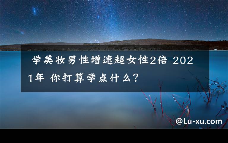  學(xué)美妝男性增速超女性2倍 2021年 你打算學(xué)點(diǎn)什么？