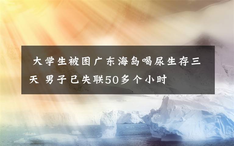  大學(xué)生被困廣東海島喝尿生存三天 男子已失聯(lián)50多個小時