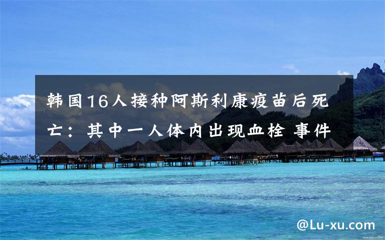 韓國(guó)16人接種阿斯利康疫苗后死亡：其中一人體內(nèi)出現(xiàn)血栓 事件的真相是什么？