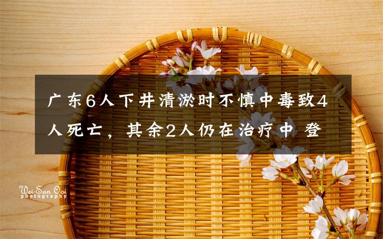 廣東6人下井清淤時不慎中毒致4人死亡，其余2人仍在治療中 登上網(wǎng)絡(luò)熱搜了！