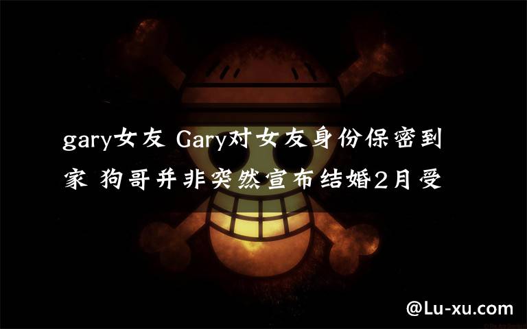 gary女友 Gary對(duì)女友身份保密到家 狗哥并非突然宣布結(jié)婚2月受訪泄端倪