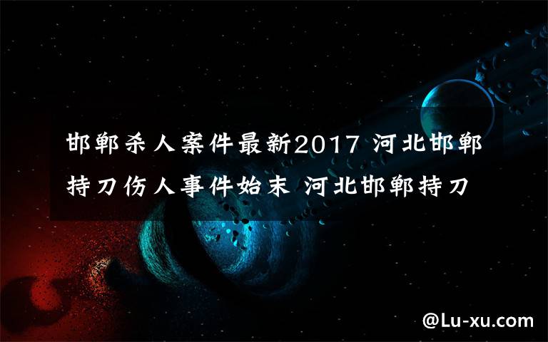 邯鄲殺人案件最新2017 河北邯鄲持刀傷人事件始末 河北邯鄲持刀傷人最新消息