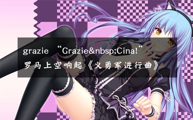 grazie “Grazie Cina!”羅馬上空響起《義勇軍進(jìn)行曲》，網(wǎng)友：感動(dòng)哭了