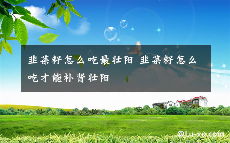 韭菜籽怎么吃最壯陽 韭菜籽怎么吃才能補(bǔ)腎壯陽