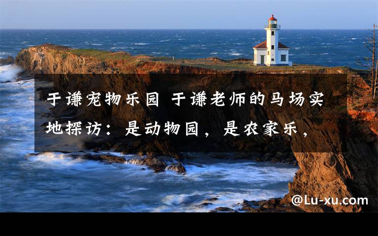 于謙寵物樂園 于謙老師的馬場實地探訪：是動物園，是農(nóng)家樂，也是游樂園