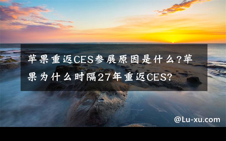 蘋果重返CES參展原因是什么?蘋果為什么時隔27年重返CES?