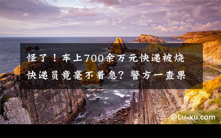 怪了！車上700余萬元快遞被燒 快遞員竟毫不著急？警方一查果然有問題