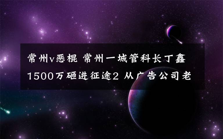 常州v惡棍 常州一城管科長丁鑫1500萬砸進征途2 從廣告公司老板處斂財