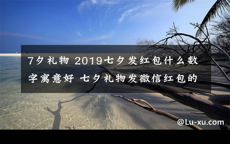 7夕禮物 2019七夕發(fā)紅包什么數(shù)字寓意好 七夕禮物發(fā)微信紅包的愛意數(shù)字推薦