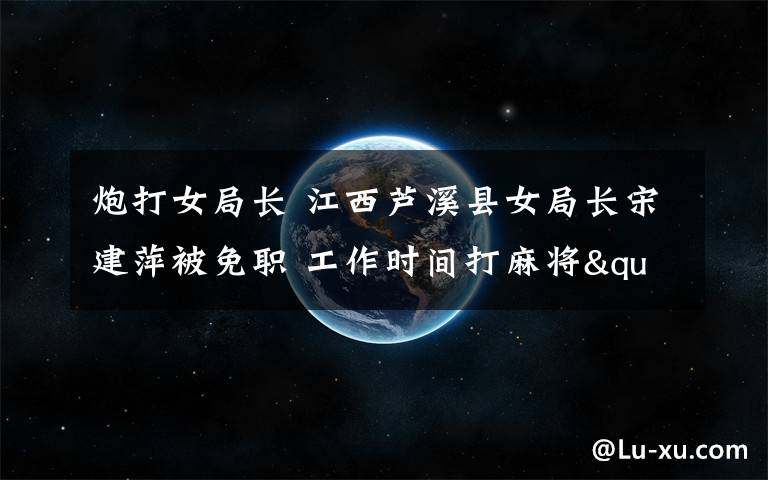 炮打女局長 江西蘆溪縣女局長宋建萍被免職 工作時(shí)間打麻將"每炮"30元