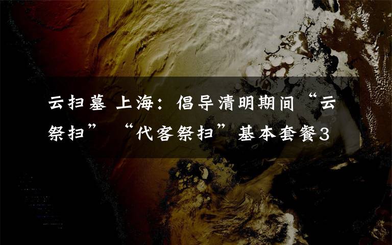 云掃墓 上海：倡導(dǎo)清明期間“云祭掃” “代客祭掃”基本套餐35元