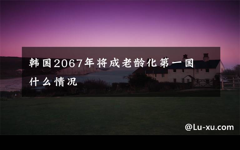 韓國2067年將成老齡化第一國  什么情況