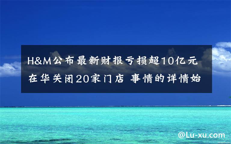 H&M公布最新財報虧損超10億元 在華關(guān)閉20家門店 事情的詳情始末是怎么樣了！