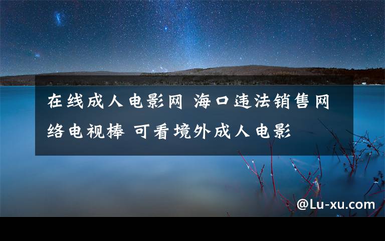 在線成人電影網(wǎng) ?？谶`法銷售網(wǎng)絡(luò)電視棒 可看境外成人電影