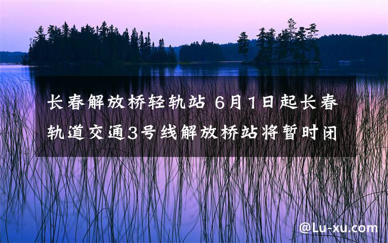 長春解放橋輕軌站 6月1日起長春軌道交通3號線解放橋站將暫時(shí)閉站