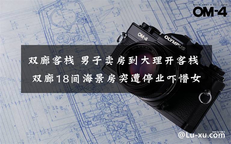 雙廊客棧 男子賣房到大理開客棧 雙廊18間海景房突遭停業(yè)嚇懵女boss!