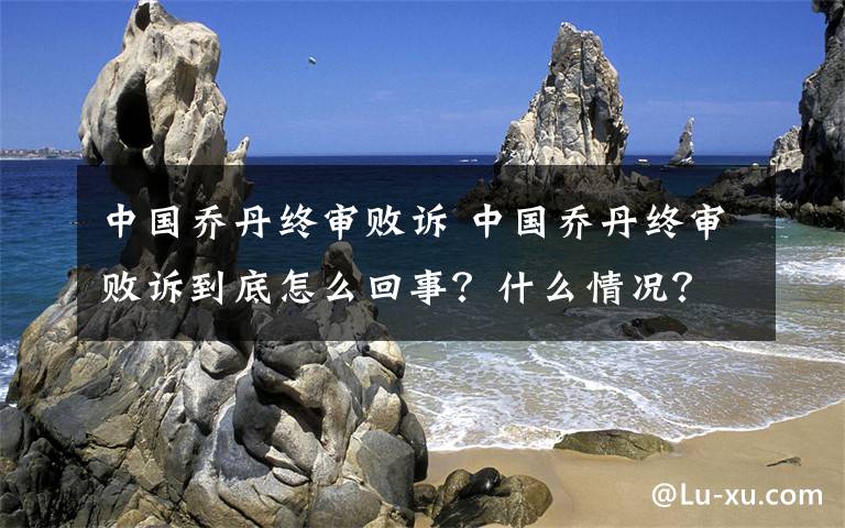 中國喬丹終審敗訴 中國喬丹終審敗訴到底怎么回事？什么情況？終于真相了！原來是這樣