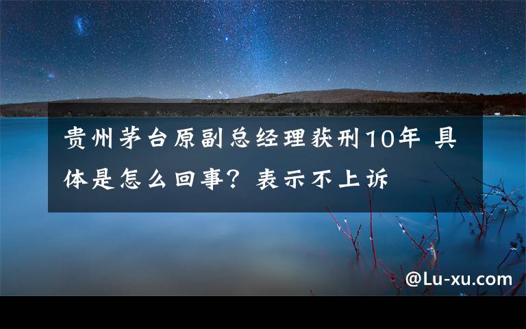 貴州茅臺(tái)原副總經(jīng)理獲刑10年 具體是怎么回事？表示不上訴