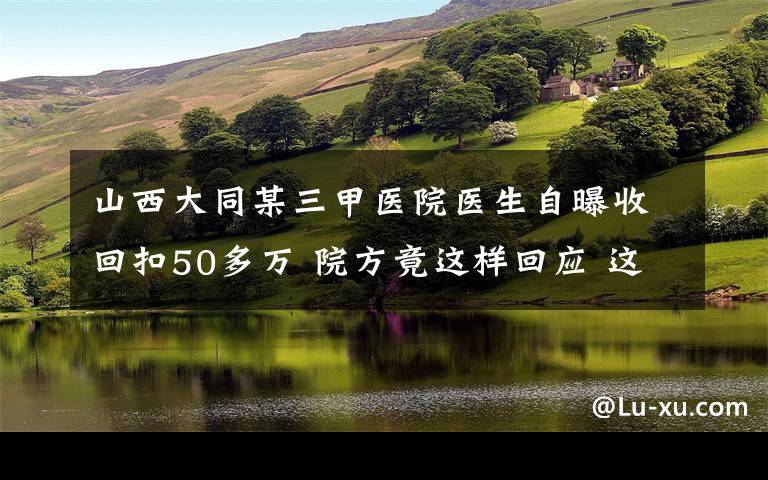 山西大同某三甲醫(yī)院醫(yī)生自曝收回扣50多萬 院方竟這樣回應(yīng) 這意味著什么?