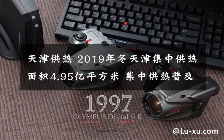 天津供熱 2019年冬天津集中供熱面積4.95億平方米 集中供熱普及率達(dá)99.6%