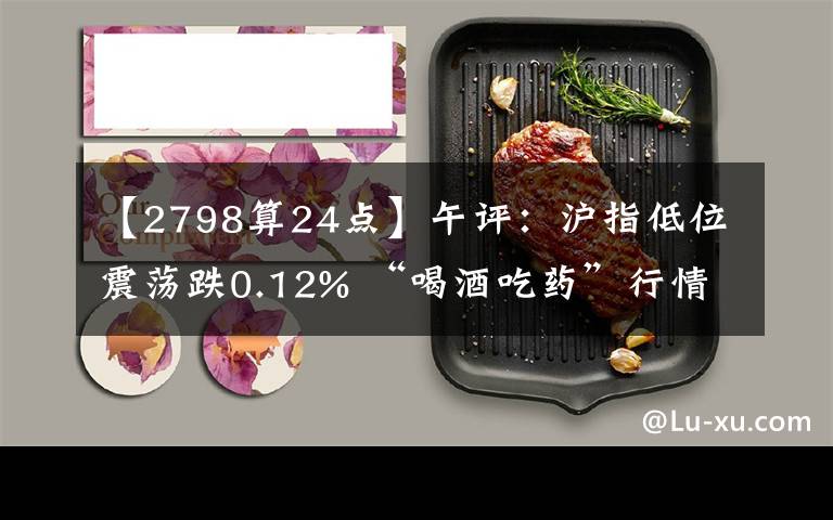 【2798算24點(diǎn)】午評(píng)：滬指低位震蕩跌0.12% “喝酒吃藥”行情再現(xiàn)