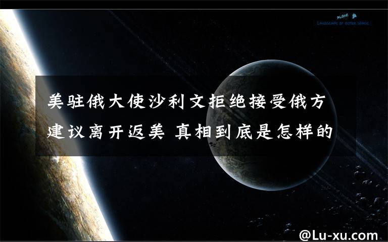 美駐俄大使沙利文拒絕接受俄方建議離開返美 真相到底是怎樣的？