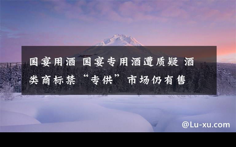 國宴用酒 國宴專用酒遭質(zhì)疑 酒類商標禁“專供”市場仍有售