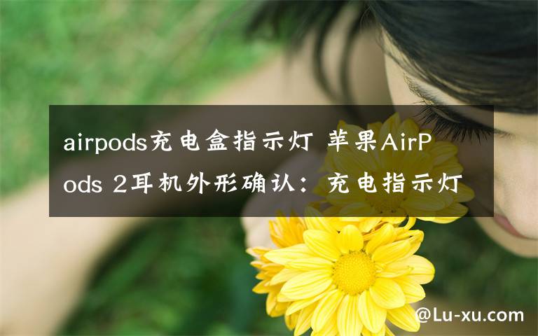 airpods充電盒指示燈 蘋果AirPods 2耳機外形確認：充電指示燈移到保護盒外部