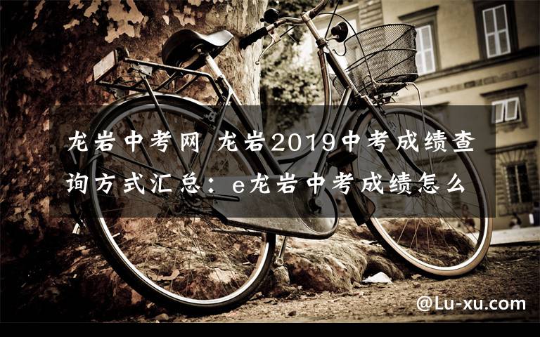 龍巖中考網(wǎng) 龍巖2019中考成績查詢方式匯總：e龍巖中考成績怎么查詢