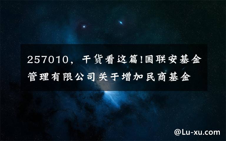 257010，干貨看這篇!國(guó)聯(lián)安基金管理有限公司關(guān)于增加民商基金銷售（上海）有限公司為旗下開放式基金代銷