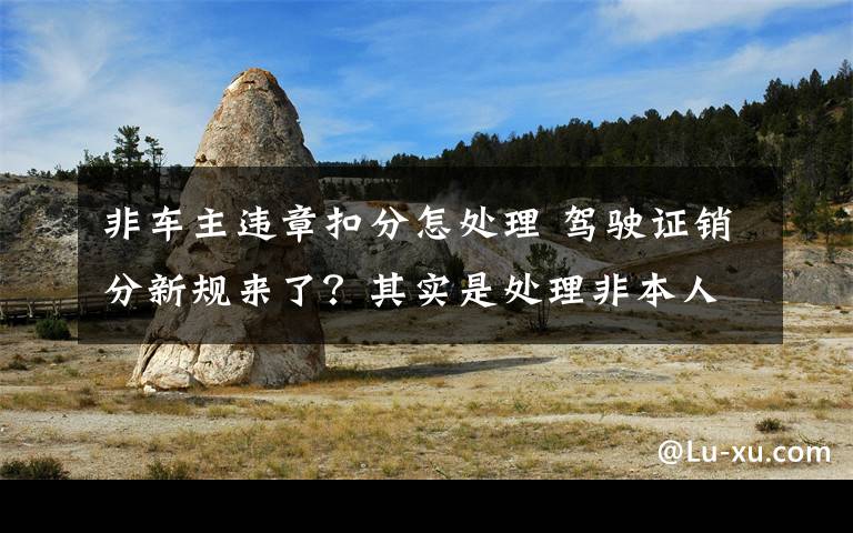 非車主違章扣分怎處理 駕駛證銷分新規(guī)來(lái)了？其實(shí)是處理非本人名下機(jī)動(dòng)車違法有了新渠道