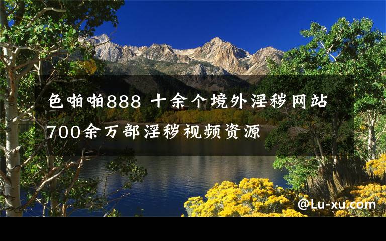 色啪啪888 十余個(gè)境外淫穢網(wǎng)站700余萬部淫穢視頻資源