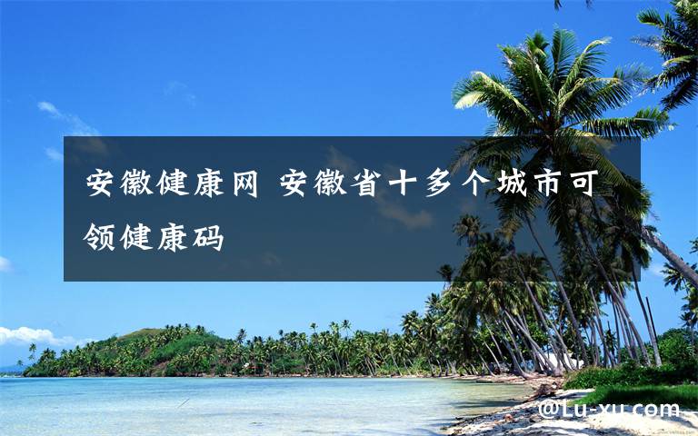 安徽健康網(wǎng) 安徽省十多個(gè)城市可領(lǐng)健康碼