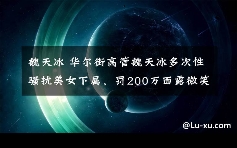 魏天冰 華爾街高管魏天冰多次性騷擾美女下屬，罰200萬(wàn)面露微笑