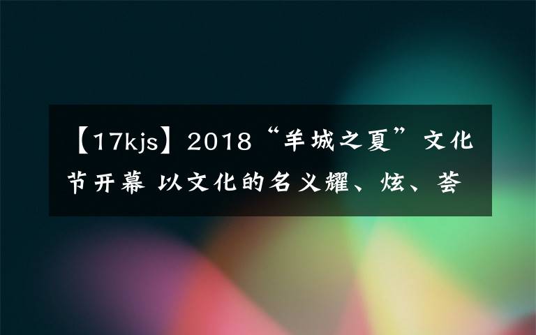 【17kjs】2018“羊城之夏”文化節(jié)開幕 以文化的名義耀、炫、薈、潮、悅羊城