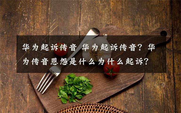 華為起訴傳音 華為起訴傳音？華為傳音恩怨是什么為什么起訴？