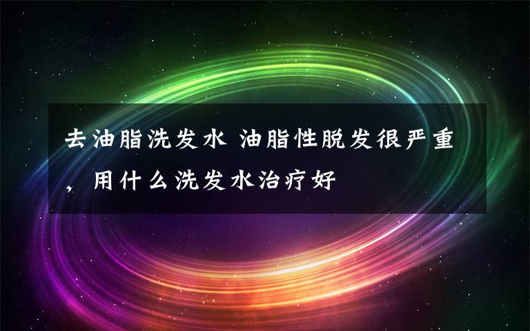 去油脂洗發(fā)水 油脂性脫發(fā)很嚴重，用什么洗發(fā)水治療好