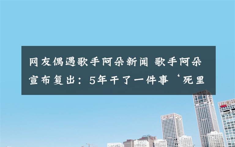 網(wǎng)友偶遇歌手阿朵新聞 歌手阿朵宣布復出：5年干了一件事‘死里復活’