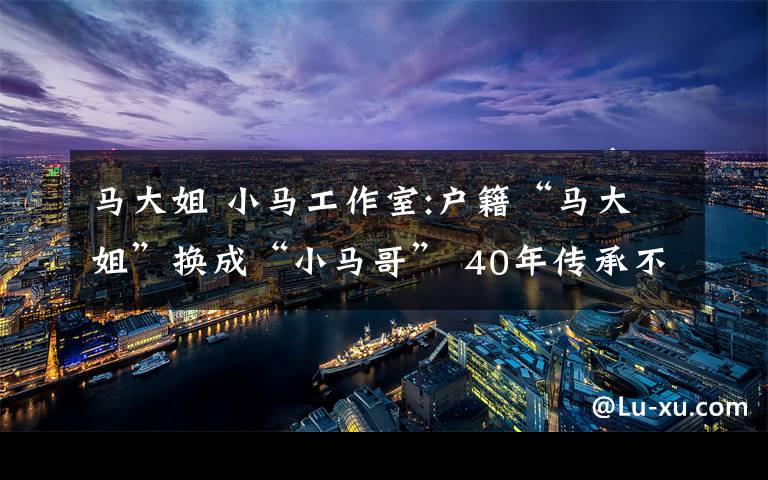 馬大姐 小馬工作室:戶籍“馬大姐”換成“小馬哥” 40年傳承不變的服務