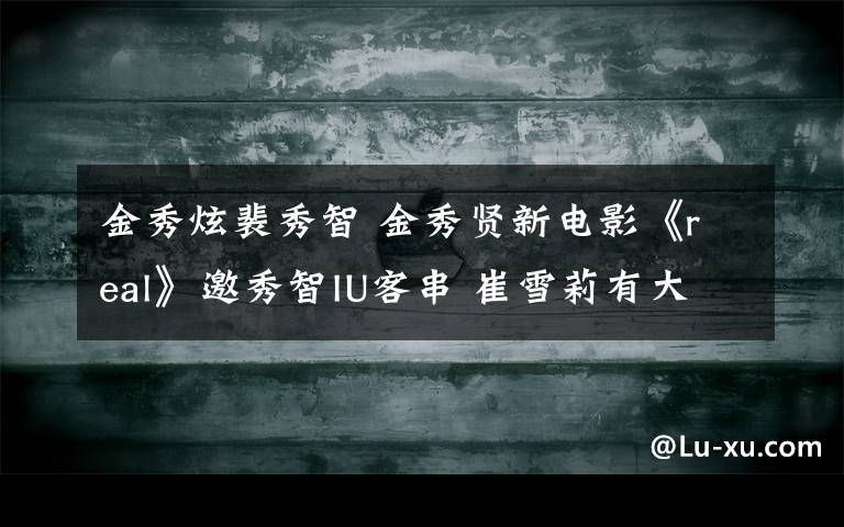金秀炫裴秀智 金秀賢新電影《real》邀秀智IU客串 崔雪莉有大尺度演出