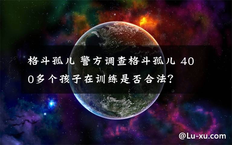 格斗孤兒 警方調(diào)查格斗孤兒 400多個孩子在訓練是否合法？