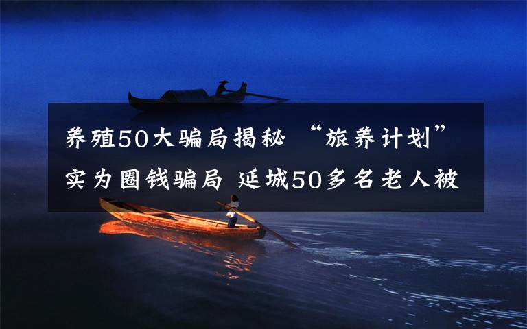 養(yǎng)殖50大騙局揭秘 “旅養(yǎng)計(jì)劃”實(shí)為圈錢(qián)騙局 延城50多名老人被騙