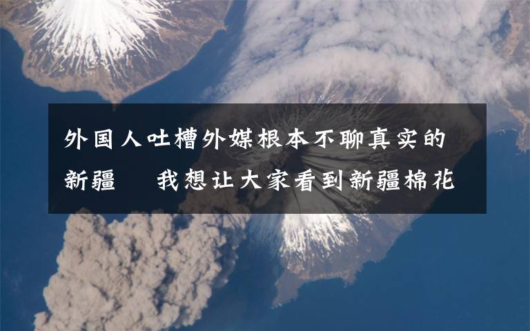 外國人吐槽外媒根本不聊真實(shí)的新疆? 我想讓大家看到新疆棉花真正的播種過程 事件詳細(xì)經(jīng)過！