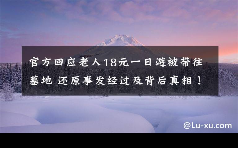 官方回應(yīng)老人18元一日游被帶往墓地 還原事發(fā)經(jīng)過(guò)及背后真相！