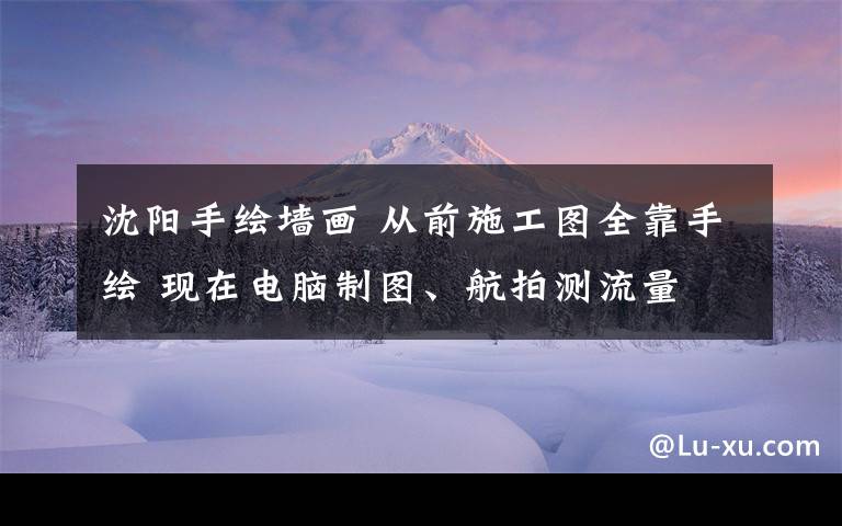 沈陽手繪墻畫 從前施工圖全靠手繪 現(xiàn)在電腦制圖、航拍測流量