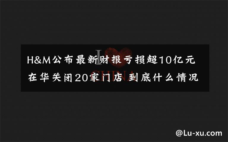 H&M公布最新財(cái)報(bào)虧損超10億元 在華關(guān)閉20家門店 到底什么情況呢？